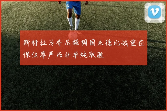 斯特拉马乔尼强调国米德比战重在保住尊严而非单纯取胜