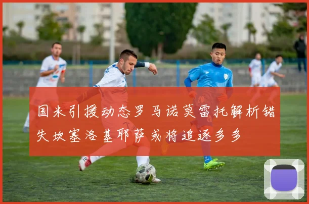 国米引援动态罗马诺莫雷托解析错失坎塞洛基耶萨或将追逐多多