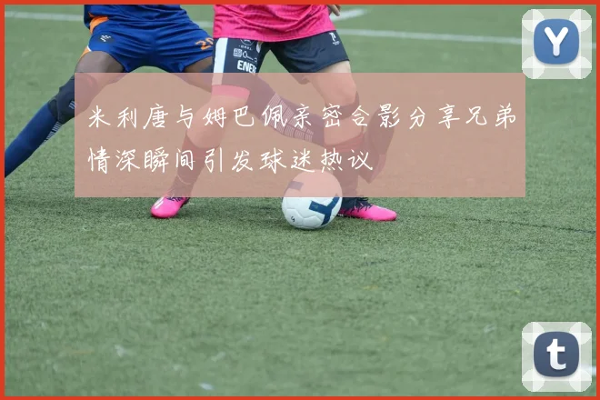 米利唐与姆巴佩亲密合影分享兄弟情深瞬间引发球迷热议