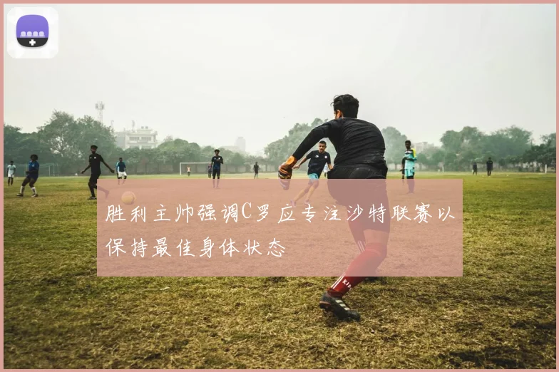 胜利主帅强调C罗应专注沙特联赛以保持最佳身体状态