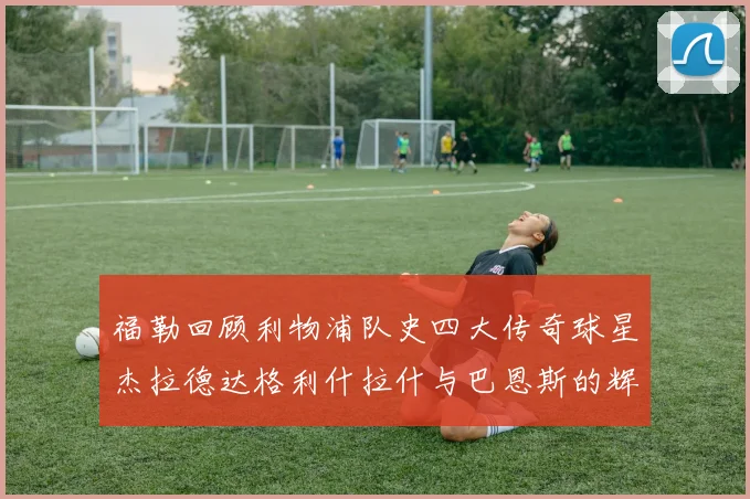 福勒回顾利物浦队史四大传奇球星杰拉德达格利什拉什与巴恩斯的辉煌成就
