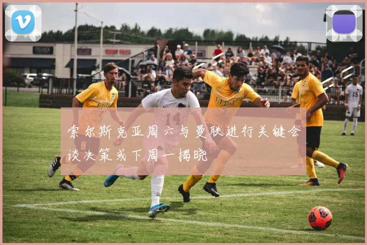 索尔斯克亚周六与曼联进行关键会谈决策或下周一揭晓