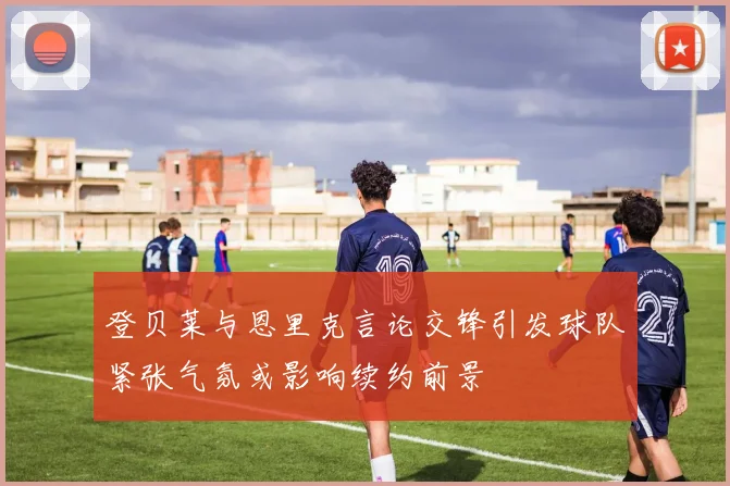 登贝莱与恩里克言论交锋引发球队紧张气氛或影响续约前景