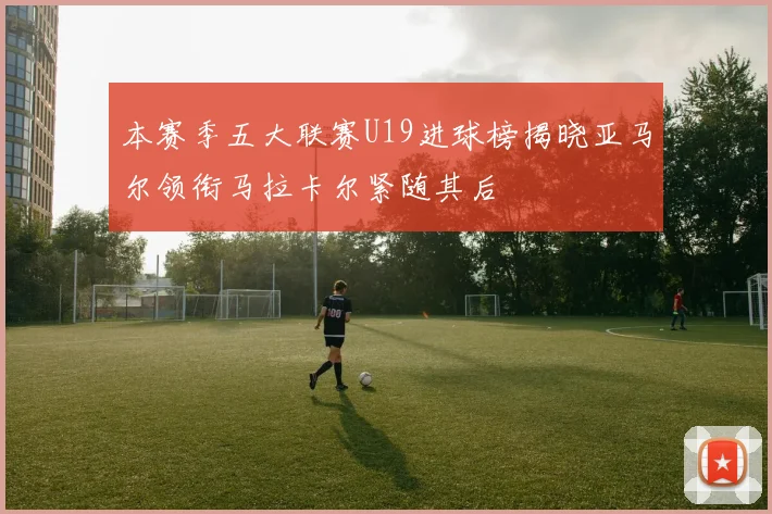 本赛季五大联赛U19进球榜揭晓亚马尔领衔马拉卡尔紧随其后
