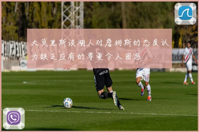 大莫里斯谈湖人对詹姆斯的态度认为缺乏应有的尊重令人困惑