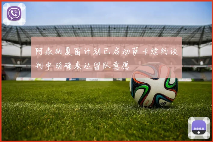 阿森纳夏窗计划已启动萨卡续约谈判中明确表达留队意愿