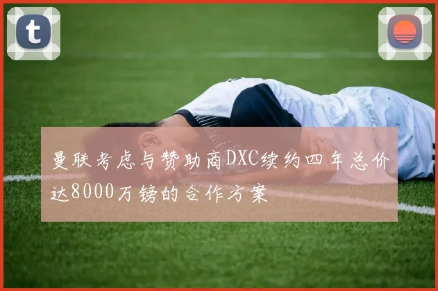 曼联考虑与赞助商DXC续约四年总价达8000万镑的合作方案