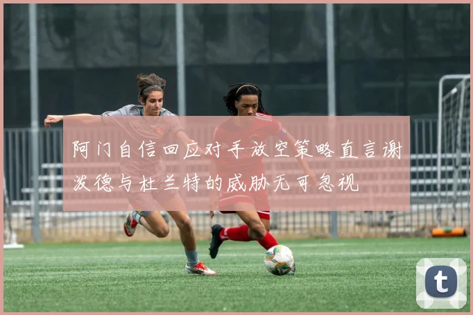 阿门自信回应对手放空策略直言谢泼德与杜兰特的威胁无可忽视