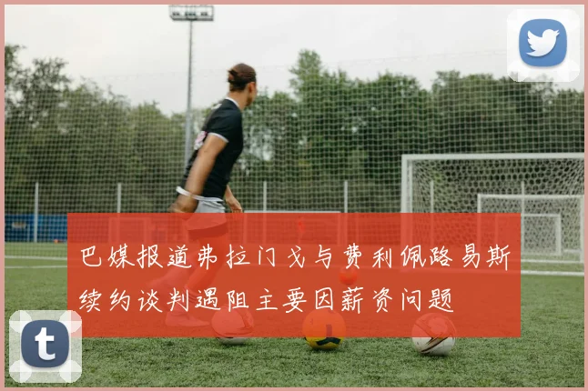 巴媒报道弗拉门戈与费利佩路易斯续约谈判遇阻主要因薪资问题