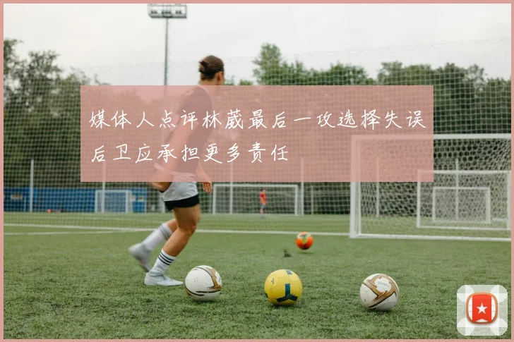 媒体人点评林葳最后一攻选择失误后卫应承担更多责任