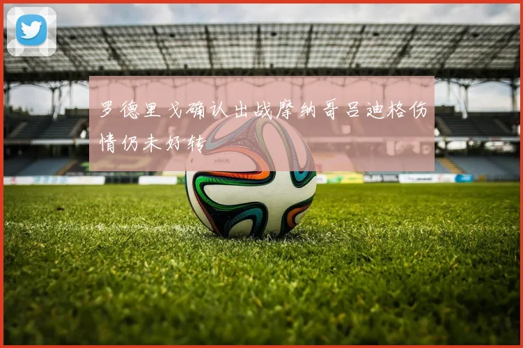 罗德里戈确认出战摩纳哥吕迪格伤情仍未好转