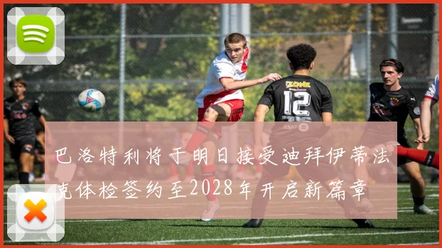 巴洛特利将于明日接受迪拜伊蒂法克体检签约至2028年开启新篇章