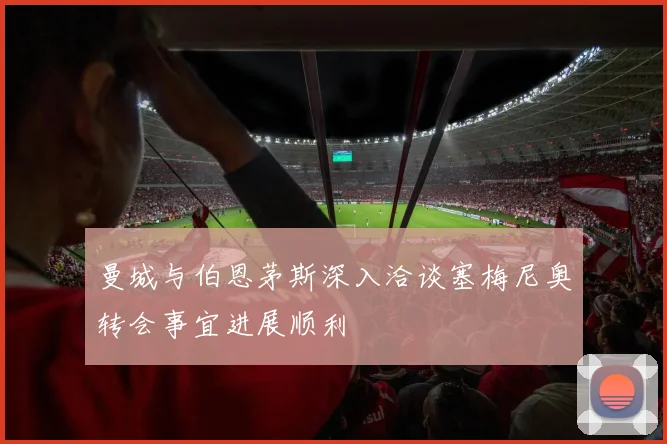 曼城与伯恩茅斯深入洽谈塞梅尼奥转会事宜进展顺利