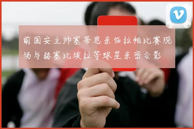 前国安主帅塞蒂恩亲临拉帕比赛现场与赫塞比埃拉等球星亲密合影
