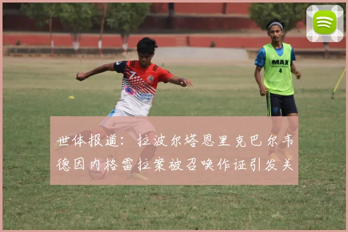 世体报道：拉波尔塔恩里克巴尔韦德因内格雷拉案被召唤作证引发关注