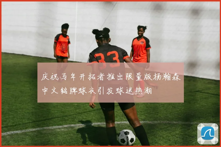庆祝马年开拓者推出限量版杨瀚森中文铭牌球衣引发球迷热潮