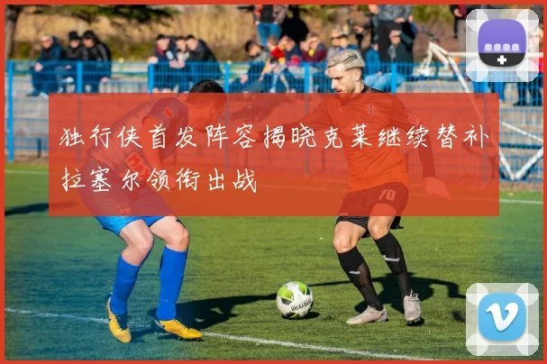 独行侠首发阵容揭晓克莱继续替补拉塞尔领衔出战