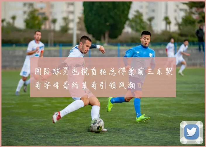 国际球员包揽首轮总得票前三东契奇字母哥约基奇引领风潮