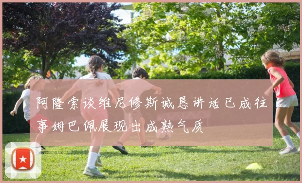 阿隆索谈维尼修斯诚恳讲话已成往事姆巴佩展现出成熟气质