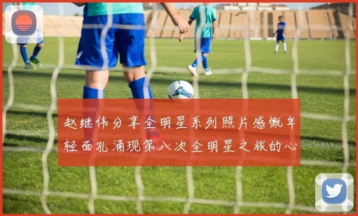 赵继伟分享全明星系列照片感慨年轻面孔涌现第八次全明星之旅的心路历程