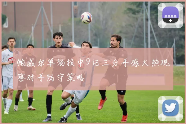 鲍威尔单场投中9记三分手感火热观察对手防守策略