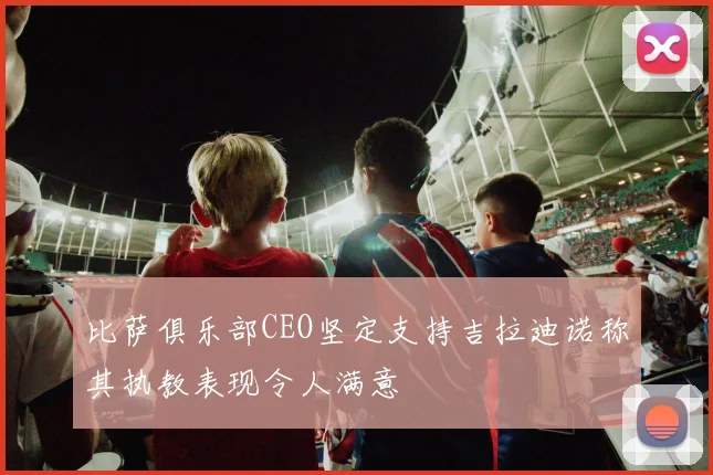 比萨俱乐部CEO坚定支持吉拉迪诺称其执教表现令人满意
