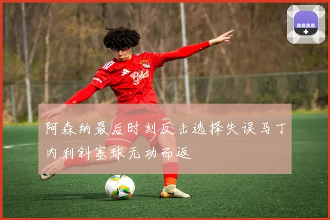 阿森纳最后时刻反击选择失误马丁内利斜塞球无功而返