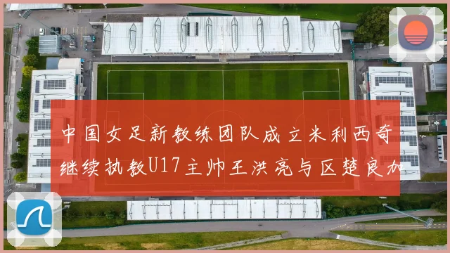 中国女足新教练团队成立米利西奇继续执教U17主帅王洪亮与区楚良加盟