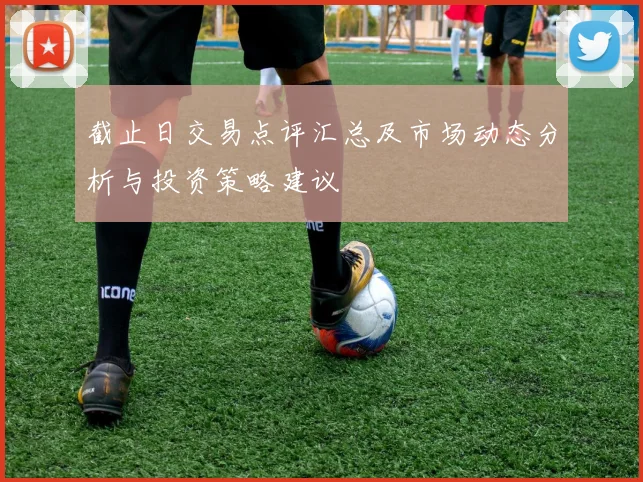 截止日交易点评汇总及市场动态分析与投资策略建议