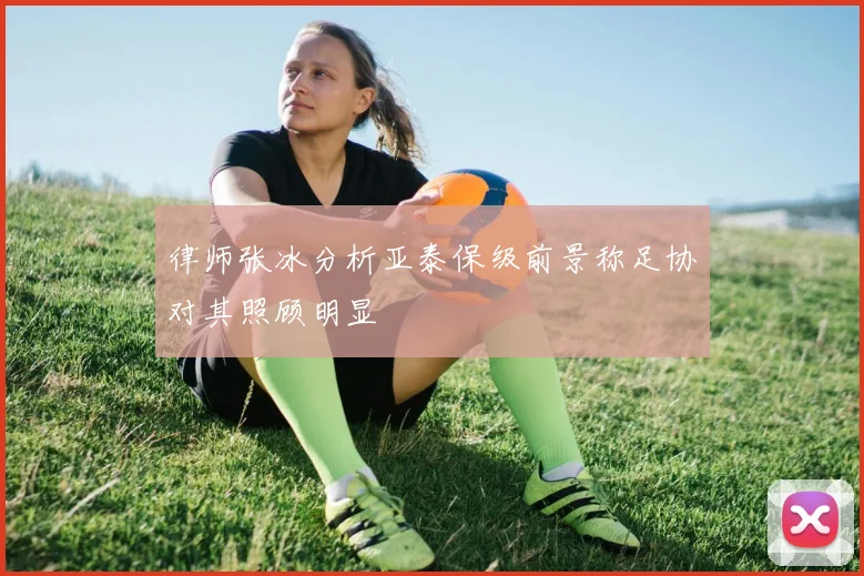 律师张冰分析亚泰保级前景称足协对其照顾明显
