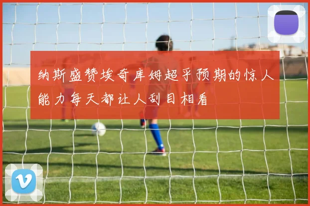 纳斯盛赞埃奇库姆超乎预期的惊人能力每天都让人刮目相看