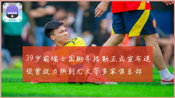 39岁前瑞士国脚齐格勒正式宣布退役曾效力热刺尤文等多家俱乐部