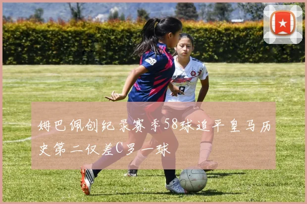 姆巴佩创纪录赛季58球追平皇马历史第二仅差C罗一球